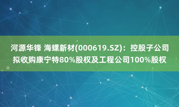 河源华锋 海螺新材(000619.SZ)：控股子公司拟收购康宁特80%股权及工程公司100%股权