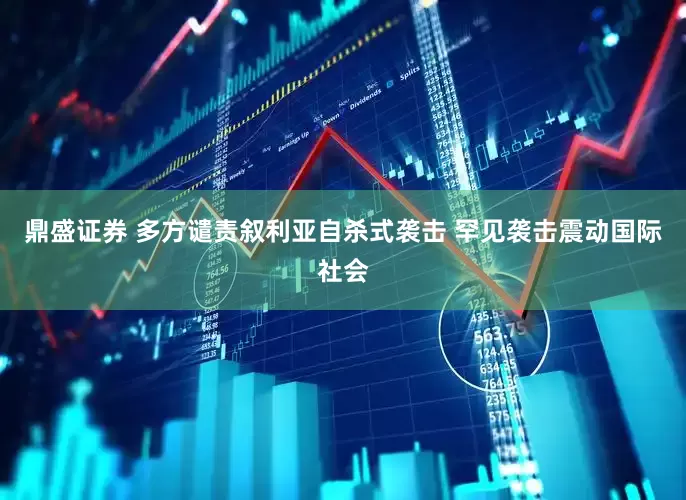 鼎盛证券 多方谴责叙利亚自杀式袭击 罕见袭击震动国际社会