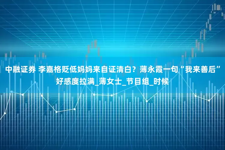 中融证券 李嘉格贬低妈妈来自证清白？薄永霞一句“我来善后”好感度拉满_薄女士_节目组_时候