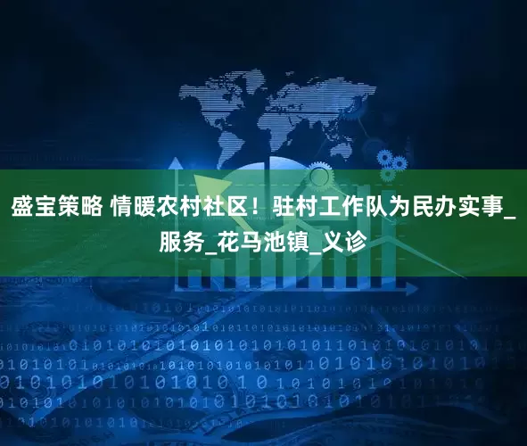 盛宝策略 情暖农村社区！驻村工作队为民办实事_服务_花马池镇_义诊