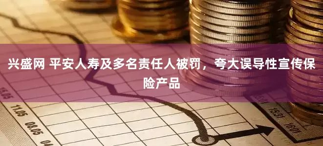 兴盛网 平安人寿及多名责任人被罚，夸大误导性宣传保险产品