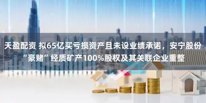 天盈配资 拟65亿买亏损资产且未设业绩承诺，安宁股份“豪赌”经质矿产100%股权及其关联企业重整