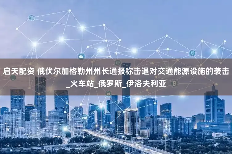 启天配资 俄伏尔加格勒州州长通报称击退对交通能源设施的袭击_火车站_俄罗斯_伊洛夫利亚