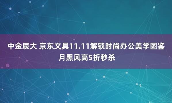 中金辰大 京东文具11.11解锁时尚办公美学图鉴 月黑风高5折秒杀