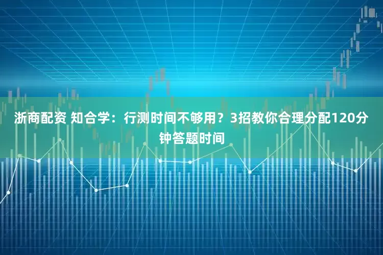 浙商配资 知合学：行测时间不够用？3招教你合理分配120分钟答题时间