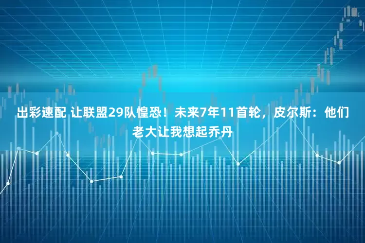 出彩速配 让联盟29队惶恐！未来7年11首轮，皮尔斯：他们老大让我想起乔丹